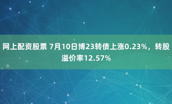 网上配资股票 7月10日博23转债上涨0.23%，转股溢价率12.57%