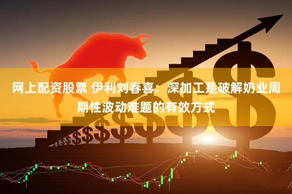 网上配资股票 伊利刘春喜：深加工是破解奶业周期性波动难题的有效方式