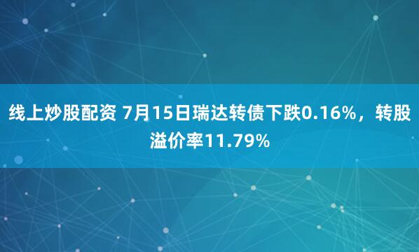 线上炒股配资 7月15日瑞达转债下跌0.16%，转股溢价率11.79%