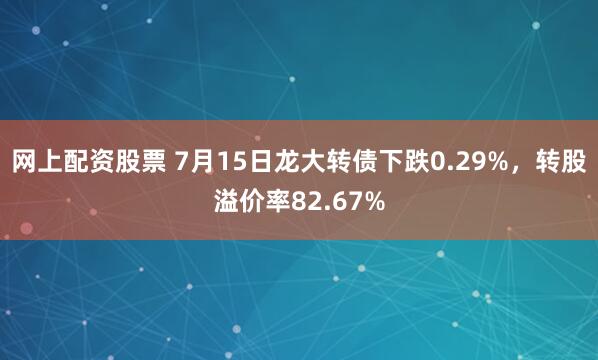 网上配资股票 7月15日龙大转债下跌0.29%，转股溢价率82.67%