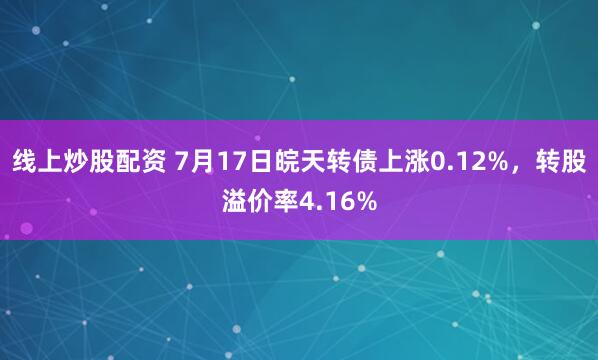 线上炒股配资 7月17日皖天转债上涨0.12%，转股溢价率4.16%