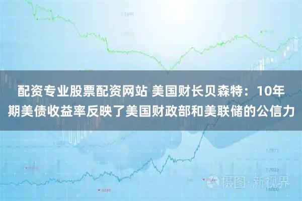 配资专业股票配资网站 美国财长贝森特：10年期美债收益率反映了美国财政部和美联储的公信力