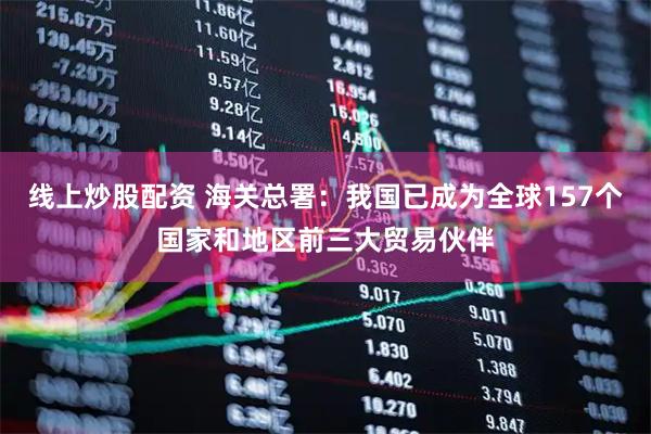线上炒股配资 海关总署：我国已成为全球157个国家和地区前三大贸易伙伴
