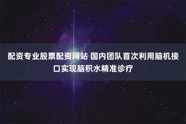 配资专业股票配资网站 国内团队首次利用脑机接口实现脑积水精准诊疗