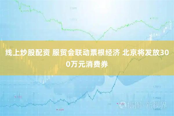 线上炒股配资 服贸会联动票根经济 北京将发放300万元消费券