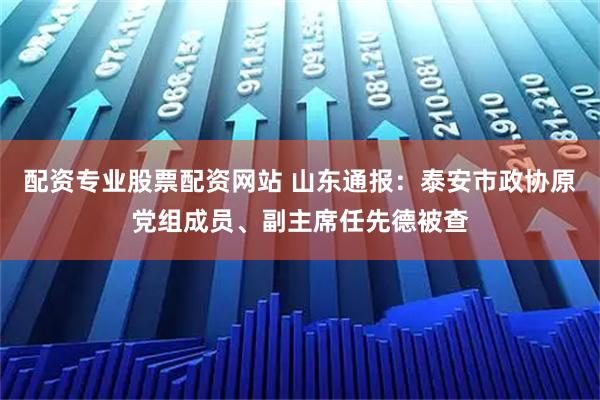 配资专业股票配资网站 山东通报：泰安市政协原党组成员、副主席任先德被查