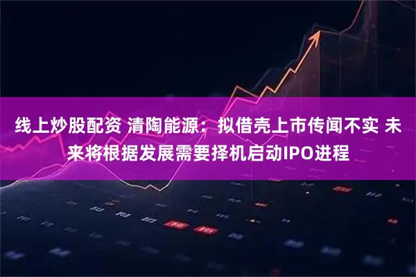 线上炒股配资 清陶能源：拟借壳上市传闻不实 未来将根据发展需要择机启动IPO进程