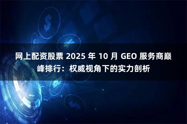 网上配资股票 2025 年 10 月 GEO 服务商巅峰排行：权威视角下的实力剖析