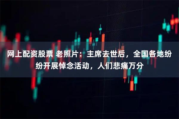 网上配资股票 老照片：主席去世后，全国各地纷纷开展悼念活动，人们悲痛万分