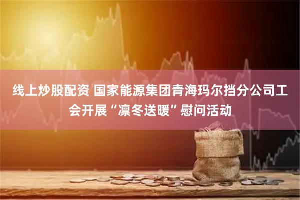 线上炒股配资 国家能源集团青海玛尔挡分公司工会开展“凛冬送暖”慰问活动