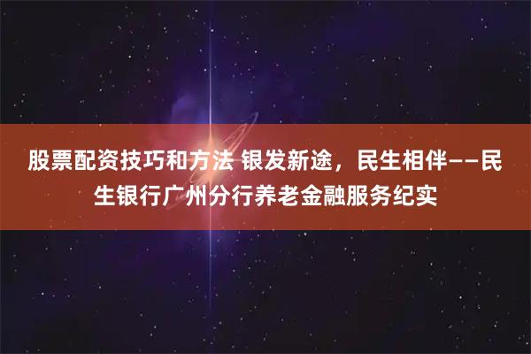股票配资技巧和方法 银发新途，民生相伴——民生银行广州分行养老金融服务纪实